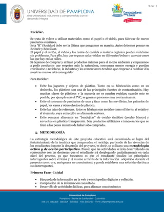 9 de 11

UNIVERSIDAD DE PAMPLONA
Una Universidad incluyente y comprometida con el
desarrollo integral

Reciclar.
Se trata de volver a utilizar materiales como el papel o el vidrio, para fabricar de nuevo
productos similares.
Esta “R” (Reciclar) debe ser la última que pongamos en marcha. Antes debemos pensar en
Reducir y Reutilizar.
El papel y el cartón, el vidrio y los restos de comida o materia orgánica pueden reciclarse
sin problemas. Para ello, hay que separar cada residuo en diferentes bolsas o canecas como
las que hay en las calles.
Si dejamos de comprar y utilizar productos dañinos para el medio ambiente y empezamos
a pedir productos que respeten más la naturaleza, consuman menos energía y puedan
reutilizarse o reciclarse, la industria y los comerciantes tendrán que empezar a cambiar ¡En
nuestras manos está conseguirlo!
Para Reciclar:






Evite los juguetes y objetos de plástico. Tanto en su fabricación como en su
deshecho, los plásticos son una de las principales fuentes de contaminación. Hay
muchas clases de plásticos y la mayoría no se pueden reciclar; cuando esto es
posible, por ejemplo con el PVC, se generan procesos muy contaminantes.
Evite el consumo de productos de usar y tirar como las servilletas, los pañuelos de
papel, los vasos y otros objetos de plástico.
Evite las latas de refrescos. Estos se fabrican con metales como el hierro, el estaño y
el aluminio, cuya extracción es altamente costosa.
Evite comprar alimentos en “bandejitas” de corcho sintético (corcho blanco) y
envueltos en plástico transparente. Son productos artificiales e innecesarios que se
tiran a los pocos minutos de haber sido comprado.

5. METODOLOGÍA
La estrategia metodológica de este proyecto educativo está encaminada al logro del
fortalecimiento de la temática que comprenden el reciclaje, partiendo de las vivencias de
los estudiantes durante la desarrollo del proyecto, es decir, se utilizara una metodología
activa y de acción participativa. Puesto que las actividades se irán desarrollando en
consecutivo con las destrezas que el estudiante irá desplegando paulatinamente en cada
nivel del proceso, ya que buscamos es que el estudiante focalice los principales
interrogantes sobre el tema y el mismo a través de la información adquirido durante el
proyecto construya, enriquezca su conocimiento y pueda establecer una solución efectiva a
sus interrogantes.
Primera Fase - Inicial




Búsqueda de información en la web o enciclopedias digitales y reflexión.
Compilación de la información consultada.
Desarrollo de actividades lúdicas, para afianzar conocimientos
Universidad de Pamplona
Pamplona - Norte de Santander - Colombia
Tels: (7) 5685303 - 5685304 - 5685305 - Fax: 5682750 - www.unipamplona.edu.co

 