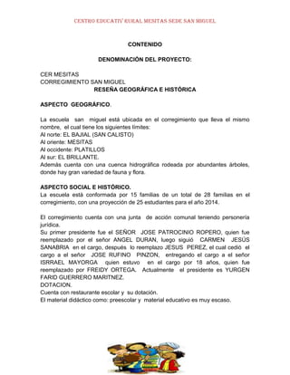 CENTRO EDUCATIV RURAL MESITAS SEDE SAN MIGUEL

CONTENIDO
DENOMINACIÓN DEL PROYECTO:
CER MESITAS
CORREGIMIENTO SAN MIGUEL
RESEÑA GEOGRÁFICA E HISTÓRICA
ASPECTO GEOGRÁFICO.
La escuela san miguel está ubicada en el corregimiento que lleva el mismo
nombre, el cual tiene los siguientes límites:
Al norte: EL BAJIAL (SAN CALISTO)
Al oriente: MESITAS
Al occidente: PLATILLOS
Al sur: EL BRILLANTE.
Además cuenta con una cuenca hidrográfica rodeada por abundantes árboles,
donde hay gran variedad de fauna y flora.
ASPECTO SOCIAL E HISTÓRICO.
La escuela está conformada por 15 familias de un total de 28 familias en el
corregimiento, con una proyección de 25 estudiantes para el año 2014.
El corregimiento cuenta con una junta de acción comunal teniendo personería
jurídica.
Su primer presidente fue el SEÑOR JOSE PATROCINIO ROPERO, quien fue
reemplazado por el señor ANGEL DURAN, luego siguió CARMEN JESÚS
SANABRIA en el cargo, después lo reemplazo JESUS PEREZ, el cual cedió el
cargo a el señor JOSE RUFINO PINZON, entregando el cargo a el señor
ISRRAEL MAYORGA quien estuvo en el cargo por 18 años, quien fue
reemplazado por FREIDY ORTEGA. Actualmente el presidente es YURGEN
FARID GUERRERO MARITNEZ.
DOTACION.
Cuenta con restaurante escolar y su dotación.
El material didáctico como: preescolar y material educativo es muy escaso.

 