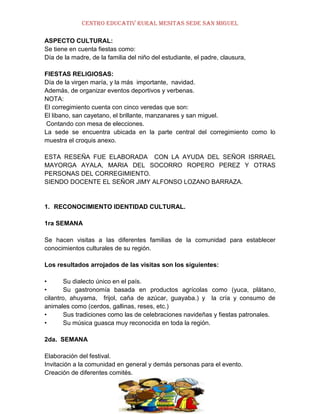 CENTRO EDUCATIV RURAL MESITAS SEDE SAN MIGUEL
ASPECTO CULTURAL:
Se tiene en cuenta fiestas como:
Día de la madre, de la familia del niño del estudiante, el padre, clausura,
FIESTAS RELIGIOSAS:
Día de la virgen maría, y la más importante, navidad.
Además, de organizar eventos deportivos y verbenas.
NOTA:
El corregimiento cuenta con cinco veredas que son:
El libano, san cayetano, el brillante, manzanares y san miguel.
Contando con mesa de elecciones.
La sede se encuentra ubicada en la parte central del corregimiento como lo
muestra el croquis anexo.
ESTA RESEÑA FUE ELABORADA CON LA AYUDA DEL SEÑOR ISRRAEL
MAYORGA AYALA, MARIA DEL SOCORRO ROPERO PEREZ Y OTRAS
PERSONAS DEL CORREGIMIENTO.
SIENDO DOCENTE EL SEÑOR JIMY ALFONSO LOZANO BARRAZA.

1. RECONOCIMIENTO IDENTIDAD CULTURAL.
1ra SEMANA
Se hacen visitas a las diferentes familias de la comunidad para establecer
conocimientos culturales de su región.
Los resultados arrojados de las visitas son los siguientes:
•
Su dialecto único en el país.
•
Su gastronomía basada en productos agrícolas como (yuca, plátano,
cilantro, ahuyama, frijol, caña de azúcar, guayaba.) y la cría y consumo de
animales como (cerdos, gallinas, reses, etc.)
•
Sus tradiciones como las de celebraciones navideñas y fiestas patronales.
•
Su música guasca muy reconocida en toda la región.
2da. SEMANA
Elaboración del festival.
Invitación a la comunidad en general y demás personas para el evento.
Creación de diferentes comités.

 