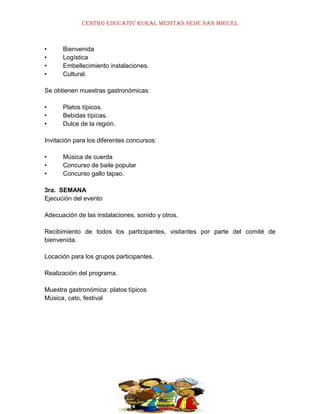 CENTRO EDUCATIV RURAL MESITAS SEDE SAN MIGUEL

•
•
•
•

Bienvenida
Logística
Embellecimiento instalaciones.
Cultural.

Se obtienen muestras gastronómicas:
•
•
•

Platos típicos.
Bebidas típicas.
Dulce de la región.

Invitación para los diferentes concursos:
•
•
•

Música de cuerda
Concurso de baile popular
Concurso gallo tapao.

3ra. SEMANA
Ejecución del evento
Adecuación de las instalaciones, sonido y otros.
Recibimiento de todos los participantes, visitantes por parte del comité de
bienvenida.
Locación para los grupos participantes.
Realización del programa.
Muestra gastronómica: platos típicos
Música, cato, festival

 