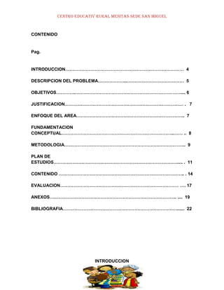 CENTRO EDUCATIV RURAL MESITAS SEDE SAN MIGUEL

CONTENIDO

Pag.

INTRODUCCION……………………………………………………………………… 4
DESCRIPCION DEL PROBLEMA………………..………………………………… 5
OBJETIVOS………….……………………………………………………………….... 6
JUSTIFICACION……………………………………………………………………… . 7
ENFOQUE DEL AREA……………………………………………………………….. 7
FUNDAMENTACION
CONCEPTUAL…………………………………………………………………..…… .. 8
METODOLOGIA……………………………………………………………………….. 9
PLAN DE
ESTUDIOS…………………………………………………………………………..... . 11
CONTENIDO ………………………………………………………………………….. . 14
EVALUACION……………………………………………………………………… …. 17
ANEXOS….……………………………………………………………………….. .... 19
BIBLIOGRAFIA……………………………………………………………………...... 22

INTRODUCCION

 