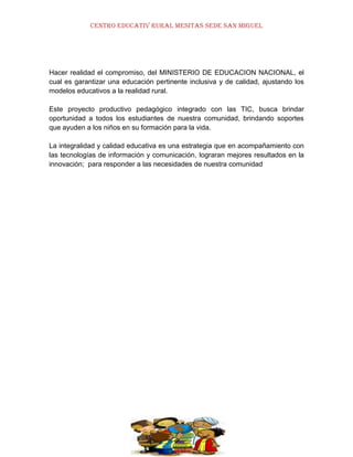 CENTRO EDUCATIV RURAL MESITAS SEDE SAN MIGUEL

Hacer realidad el compromiso, del MINISTERIO DE EDUCACION NACIONAL, el
cual es garantizar una educación pertinente inclusiva y de calidad, ajustando los
modelos educativos a la realidad rural.
Este proyecto productivo pedagógico integrado con las TIC, busca brindar
oportunidad a todos los estudiantes de nuestra comunidad, brindando soportes
que ayuden a los niños en su formación para la vida.
La integralidad y calidad educativa es una estrategia que en acompañamiento con
las tecnologías de información y comunicación, lograran mejores resultados en la
innovación; para responder a las necesidades de nuestra comunidad

 