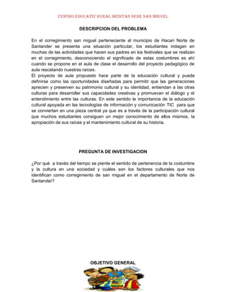 CENTRO EDUCATIV RURAL MESITAS SEDE SAN MIGUEL
DESCRIPCION DEL PROBLEMA
En el corregimiento san miguel perteneciente al municipio de Hacari Norte de
Santander se presenta una situación particular, los estudiantes indagan en
muchas de las actividades que hacen sus padres en los festivales que se realizan
en el corregimiento, desconociendo el significado de estas costumbres es ahí
cuando se propone en el aula de clase el desarrollo del proyecto pedagógico de
aula rescatando nuestras raíces.
El proyecto de aula propuesto hace parte de la educación cultural y puede
definirse como las oportunidades diseñadas para permitir que las generaciones
aprecien y preserven su patrimonio cultural y su identidad, entiendan a las otras
culturas para desarrollar sus capacidades creativas y promuevan el diálogo y el
entendimiento entre las culturas. En este sentido la importancia de la educación
cultural apoyada en las tecnologías de información y comunicación TIC para que
se conviertan en una pieza central ya que es a través de la participación cultural
que muchos estudiantes consiguen un mejor conocimiento de ellos mismos, la
apropiación de sus raíces y el mantenimiento cultural de su historia.

PREGUNTA DE INVESTIGACION
¿Por qué a través del tiempo se pierde el sentido de pertenencia de la costumbre
y la cultura en una sociedad y cuáles son los factores culturales que nos
identifican como corregimiento de san miguel en el departamento de Norte de
Santander?

OBJETIVO GENERAL

 