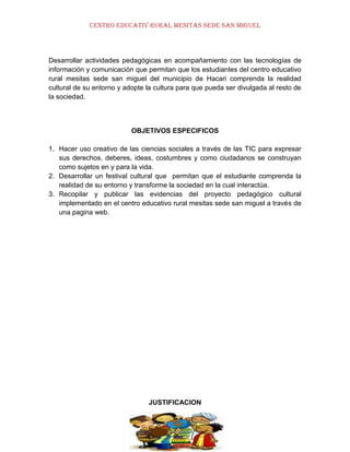 CENTRO EDUCATIV RURAL MESITAS SEDE SAN MIGUEL

Desarrollar actividades pedagógicas en acompañamiento con las tecnologías de
información y comunicación que permitan que los estudiantes del centro educativo
rural mesitas sede san miguel del municipio de Hacari comprenda la realidad
cultural de su entorno y adopte la cultura para que pueda ser divulgada al resto de
la sociedad.

OBJETIVOS ESPECIFICOS
1. Hacer uso creativo de las ciencias sociales a través de las TIC para expresar
sus derechos, deberes, ideas, costumbres y como ciudadanos se construyan
como sujetos en y para la vida.
2. Desarrollar un festival cultural que permitan que el estudiante comprenda la
realidad de su entorno y transforme la sociedad en la cual interactúa.
3. Recopilar y publicar las evidencias del proyecto pedagógico cultural
implementado en el centro educativo rural mesitas sede san miguel a través de
una pagina web.

JUSTIFICACION

 