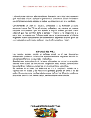 CENTRO EDUCATIV RURAL MESITAS SEDE SAN MIGUEL

La investigación realizada a los estudiantes de nuestra comunidad, demuestra una
gran necesidad en dar a conocer la gran riqueza cultural que posee.Teniendo en
cuenta la importancia de rescatar su cultura sus costumbres, en si su identidad.
Caracterizando un plan de estudios, amoldados a su formación pecuaria
queremos integrar las TIC en el proceso pedagógico para generar de manera
completa conocimientos que nos ayuden a mejorar nuestro proceso cultura
adicional que nos permitan darlo a conocer y motivar a la integración a la
comunidad, se manejara un Enfoque social que se implementara con el objetivo
de generar nuevos conocimientos en los estudiantes de primero a quinto grado del
centro educativo rural mesitas sede san miguel del municipio de Hacari.

ENFOQUE DEL AREA
Las ciencias sociales maneja un enfoque social, en el cual vivenciamos
determinados problemas o campos de experiencias donde se pueden describir las
relaciones del hombre con su medio y naturaleza.
Se enfatiza en un ámbito cultural, haciendo referencia a los modos fundamentales
a través de los cuales las comunidades se apropian de su realidad, contemplando
las costumbres, tradiciones, religiones, producción artística y científica.
Se insiste en las acciones que tienen que ver con la compresión histórica de la
organización del estado y las instituciones políticas, girando en torno al eje del
poder. Se complementa con las relaciones que definen los diferentes modos de
producción y distribución de la sociedad a nivel nacional e internacional.

FUNDAMENTACION CONCEPTUAL

 