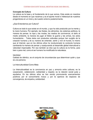 CENTRO EDUCATIV RURAL MESITAS SEDE SAN MIGUEL
Concepto de Cultura
La cultura es la base y el fundamento de lo que somos. Esta existe en nosotros
desde el momento en que nacemos y es el aporte moral e intelectual de nuestros
progenitores en un inicio y de nuestro entorno posteriormente.
¿Qué Entendemos por Cultura?
Cultura es todo lo que existe en el mundo, y que ha sido producido por la mente y
la mano humana. Por ejemplo, las fiestas, los alimentos, los sistemas políticos, la
manera de pensar, la ropa y las modas, los medios de convivencia, el daño al
medio ambiente, la manera de jugar al fútbol, la guerra y las armas, los actos
humanitarios… Todos éstos son productos culturales porque han surgido de la
creación humana y de su manera de entender, sentir y vivir el mundo, lo mismo
que el Internet, que en los últimos años ha revolucionado la conducta humana
cambiando la manera de pensar y coadyuvando al desarrollo global intercultural a
velocidad impensable. Por eso también se dice que la cultura es la forma, para
bien o para mal, como el ser humano ha modificado la naturaleza.
Identidad
Calidad de idéntico, es el conjunto de circunstancias que determinan quién y que
es una persona.
La Interculturalidad Como Meta
La Interculturalidad es la convivencia en paz y armonía entre culturas; es la
cooperación, colaboración, solidaridad y respeto; es la relación social justa y
equitativa. En los últimos años se han venido promoviendo acercamientos
positivos por el conocimiento mutuo y por la apertura de espacios de
convergencia, de empatía y solidaridad.

METODOLOGIA

 