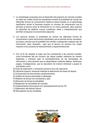 CENTRO EDUCATIV RURAL MESITAS SEDE SAN MIGUEL

1. La metodología propuesta para el desarrollo del programa de ciencias sociales
en todos los niveles donde los estudiantes tendrán la posibilidad de recrear las
diferentes formas de conocimiento histórico-cultural basado en el aprendizaje
significativo donde el docentes propicia un proceso de comprensión que le
permitan al alumno situar la información en un marco particular, ellos suponen
la capacidad de elaborar nuevas cuestiones, ideas y interpretaciones que
permitan enriquecer el conocimiento adquirido.
2. Los alumnos tendrán la posibilidad de recrear las diferentes formas de
conocimiento a partir del proceso significativo que le permita formar conceptos,
principios y teorías que le posibiliten dar sentido o reorganizar cualquier tipo de
información; base necesario para que el alumno se acerque con mayor
madurez a los procesos de descubrimiento y experimentaciones.

3. Con el fin de respetar el lugar que les corresponde a las ciencias sociales,
como formadores del ser humano, las clases pueden realizarse de manera
didácticas y practicas bajo el acompañamiento de las tecnologías de
información y comunicación que se desarrollaran mediante talleres, dinámicas,
juegos, investigaciones, que se ejecutaran de manera individual y grupal en
actividades como:
A) Fase de exploración o motivación previa al inicio de cada tema.
B) Ubicación espacio- temporal mediante la elaboración de líneas de tiempo.
C) Comprensión de documentos complementarios.
E) Análisis de hechos personales e ideologías.
F) Relación de tiempo con el presente y ayer.
G) Discusión de temas de actualidad.
J) Realización de actividades de consulta.
K) Implementación del proyecto con acompañamiento de las TIC
L) Elaboración del festival cultural
M) Recopilación de los resultados

GRADO PRE-ESCOLAR

 