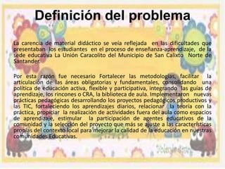 Definición del problema
La carencia de material didáctico se veía reflejada en las dificultades que
presentaban los estudiantes en el proceso de enseñanza-aprendizaje, de la
sede educativa La Unión Caracolito del Municipio de San Calixto Norte de
Santander.
Por esta razón fue necesario Fortalecer las metodologías, facilitar la
articulación de las áreas obligatorias y fundamentales, consolidando una
política de educación activa, flexible y participativa, integrando las guías de
aprendizaje, los rincones o CRA, la biblioteca de aula. Implementaron nuevas
prácticas pedagógicas desarrollando los proyectos pedagógicos productivos y
las TIC, fortaleciendo los aprendizajes diarios, relacionar la teoría con la
práctica, propiciar la realización de actividades fuera del aula como espacios
de aprendizaje, estimular la participación de agentes educativos de la
comunidad y la selección del proyecto que más se ajuste a las características
propias del contexto local para mejorar la calidad de la educación en nuestras
comunidades Educativas.

 
