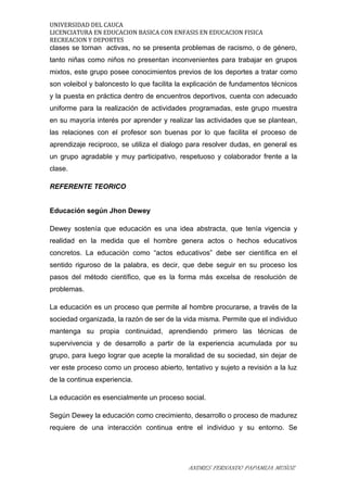 UNIVERSIDAD DEL CAUCA
LICENCIATURA EN EDUCACION BASICA CON ENFASIS EN EDUCACION FISICA
RECREACION Y DEPORTES
clases se tornan activas, no se presenta problemas de racismo, o de género,
tanto niñas como niños no presentan inconvenientes para trabajar en grupos
mixtos, este grupo posee conocimientos previos de los deportes a tratar como
son voleibol y baloncesto lo que facilita la explicación de fundamentos técnicos
y la puesta en práctica dentro de encuentros deportivos, cuenta con adecuado
uniforme para la realización de actividades programadas, este grupo muestra
en su mayoría interés por aprender y realizar las actividades que se plantean,
las relaciones con el profesor son buenas por lo que facilita el proceso de
aprendizaje reciproco, se utiliza el dialogo para resolver dudas, en general es
un grupo agradable y muy participativo, respetuoso y colaborador frente a la
clase.
REFERENTE TEORICO
Educación según Jhon Dewey
Dewey sostenía que educación es una idea abstracta, que tenía vigencia y
realidad en la medida que el hombre genera actos o hechos educativos
concretos. La educación como “actos educativos” debe ser científica en el
sentido riguroso de la palabra, es decir, que debe seguir en su proceso los
pasos del método científico, que es la forma más excelsa de resolución de
problemas.
La educación es un proceso que permite al hombre procurarse, a través de la
sociedad organizada, la razón de ser de la vida misma. Permite que el individuo
mantenga su propia continuidad, aprendiendo primero las técnicas de
supervivencia y de desarrollo a partir de la experiencia acumulada por su
grupo, para luego lograr que acepte la moralidad de su sociedad, sin dejar de
ver este proceso como un proceso abierto, tentativo y sujeto a revisión a la luz
de la continua experiencia.
La educación es esencialmente un proceso social.
Según Dewey la educación como crecimiento, desarrollo o proceso de madurez
requiere de una interacción continua entre el individuo y su entorno. Se
ANDRES FERNANDO PAPAMIJA MUÑOZ
 