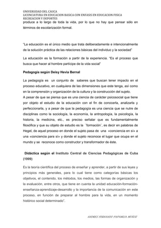 UNIVERSIDAD DEL CAUCA
LICENCIATURA EN EDUCACION BASICA CON ENFASIS EN EDUCACION FISICA
RECREACION Y DEPORTES
produce a lo largo de toda la vida, por lo que no hay que pensar sólo en
términos de escolarización formal.
“La educación es el único medio que trata deliberadamente e intencionalmente
de la solución práctica de las relaciones básicas del individuo y la sociedad”
La educación es la formación a partir de la experiencia. “Es el proceso que
busca que hacer al hombre partícipe de la vida social”
Pedagogía según Deisy Hevia Bernal
La pedagogía es un conjunto de saberes que buscan tener impacto en el
proceso educativo, en cualquiera de las dimensiones que este tenga, así como
en la comprensión y organización de la cultura y la construcción del sujeto.
A pesar de que se piensa que es una ciencia de carácter psicosocial que tiene
por objeto el estudio de la educación con el fin de conocerla, analizarla y
perfeccionarla, y a pesar de que la pedagogía es una ciencia que se nutre de
disciplinas como la sociología, la economía, la antropología, la psicología, la
historia, la medicina, etc., es preciso señalar que es fundamentalmente
filosófica y que su objeto de estudio es la ¨formación¨, es decir en palabras de
Hegel, de aquel proceso en donde el sujeto pasa de una «conciencia en sí» a
una «conciencia para sí» y donde el sujeto reconoce el lugar que ocupa en el
mundo y se reconoce como constructor y transformador de éste.
Didáctica según el Instituto Central de Ciencias Pedagógicas de Cuba
(1999)
Es la teoría científica del proceso de enseñar y aprender, a partir de sus leyes y
principios más generales, para lo cual tiene como categorías básicas los
objetivos, el contenido, los métodos, los medios, las formas de organización y
la evaluación, entre otros, que tiene en cuenta la unidad educación-formación-
enseñanza-aprendizaje-desarrollo y la importancia de la comunicación en este
proceso, en función de preparar al hombre para la vida, en un momento
histórico social determinado”.
ANDRES FERNANDO PAPAMIJA MUÑOZ
 