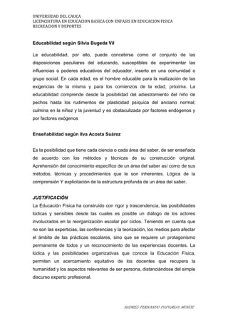 UNIVERSIDAD DEL CAUCA
LICENCIATURA EN EDUCACION BASICA CON ENFASIS EN EDUCACION FISICA
RECREACION Y DEPORTES
Educabilidad según Silvia Bugeda Vil
La educabilidad, por ello, puede concebirse como el conjunto de las
disposiciones peculiares del educando, susceptibles de experimentar las
influencias o poderes educativos del educador, inserto en una comunidad o
grupo social. En cada edad, es el hombre educable para la realización de las
exigencias de la misma y para los comienzos de la edad, próxima. La
educabilidad comprende desde la posibilidad del adiestramiento del niño de
pechos hasta los rudimentos de plasticidad psíquica del anciano normal;
culmina en la niñez y la juventud y es obstaculizada por factores endógenos y
por factores exógenos
Enseñabilidad según Ilva Acosta Suárez
Es la posibilidad que tiene cada ciencia o cada área del saber, de ser enseñada
de acuerdo con los métodos y técnicas de su construcción original.
Aprehensión del conocimiento específico de un área del saber así como de sus
métodos, técnicas y procedimientos que le son inherentes. Lógica de la
comprensión Y explicitación de la estructura profunda de un área del saber.
JUSTIFICACIÓN
La Educación Física ha construido con rigor y trascendencia, las posibilidades
lúdicas y sensibles desde las cuales es posible un diálogo de los actores
involucrados en la reorganización escolar por ciclos. Teniendo en cuenta que
no son las experticias, las conferencias y la teorización, los medios para afectar
el ámbito de las prácticas escolares, sino que se requiere un protagonismo
permanente de todos y un reconocimiento de las experiencias docentes. La
lúdica y las posibilidades organizativas que conoce la Educación Física,
permiten un acercamiento equitativo de los docentes que recupera la
humanidad y los aspectos relevantes de ser persona, distanciándose del simple
discurso experto profesional.
ANDRES FERNANDO PAPAMIJA MUÑOZ
 