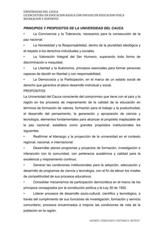 UNIVERSIDAD DEL CAUCA
LICENCIATURA EN EDUCACION BASICA CON ENFASIS EN EDUCACION FISICA
RECREACION Y DEPORTES
PRINCIPIOS Y PROPOSITOS DE LA UNIVERSIDAD DEL CAUCA
• La Convivencia y la Tolerancia, necesarios para la consecución de la
paz nacional.
• La Honestidad y la Responsabilidad, dentro de la pluralidad ideológica y
el respeto a los derechos individuales y sociales.
• La Valoración Integral del Ser Humano, superando toda forma de
discriminación e inequidad.
• La Libertad y la Autonomía, principios esenciales para formar personas
capaces de decidir en libertad y con responsabilidad.
• La Democracia y la Participación, en el marco de un estado social de
derecho que garantice el pleno desarrollo individual y social.
PROPOSITOS
La Universidad del Cauca consciente del compromiso que tiene con el país y la
región en los procesos de mejoramiento de la calidad de la educación en
términos de formación de valores, formación para el trabajo y la productividad,
el desarrollo del pensamiento, la generación y apropiación de ciencia y
tecnología, elementos fundamentales para alcanzar el propósito inaplazable de
la paz nacional, establece como grandes propósitos institucionales los
siguientes:
• Reafirmar el liderazgo y la proyección de la universidad en el contexto
regional, nacional, e internacional.
• Desarrollar planes programas y proyectos de formación, investigación e
interacción con la comunidad, con pertenecía académica y calidad para la
excelencia y mejoramiento continuo.
• Generar las condiciones institucionales para la adopción, adecuación y
desarrollo de programas de ciencia y tecnología, con el fin de elevar los niveles
de competitividad de sus procesos educativos.
• Consolidar mecanismos de participación democrática en el marco de los
principios consagrados por la constitución política y la Ley 30 de 1992.
• Liderar procesos de desarrollo socio-cultural, científico y tecnológico, a
través del cumplimiento de sus funciones de investigación, formación y servicio
comunitario, procesos encaminados a mejorar las condiciones de vida de la
población en la región.
ANDRES FERNANDO PAPAMIJA MUÑOZ
 