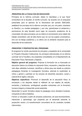 UNIVERSIDAD DEL CAUCA
LICENCIATURA EN EDUCACION BASICA CON ENFASIS EN EDUCACION FISICA
RECREACION Y DEPORTES
PRINCIPIOS DE LA FACULTAD DE EDUCACION
Principios de la reforma curricular: dados la naturaleza y el que hacer
universitario de la facultad, el comité curricular, de acuerdo con la propuesta
presentada para el ejercicio de la Decanatura del periodo 2000-2003,
estableció los principios de la reforma curricular que, por una parte, orientaran
su filosofía y su modelo pedagógico, y por otra, garantizasen la existencia y
prominencia de esta facultad como lugar de encuentro académico de la
universidad. De estos principios uno se refiere al conocimiento como objeto del
trabajo universitario, dos de ellos tienen que ver con los sujetos universitarios,
otro con el trabajo académico y un último con el ambiente necesario para el
desarrollo de los anteriores.
PRINCIPIOS Y PROPOSITOS DEL PROGRAMA
El programa ha venido asumiendo los principios y propósitos de la universidad
en Proyecto Educativo Institucional, los principios estructurados en la reforma
curricular de la Facultad y los propósitos consolidados en el Departamento de
Educación Física, Recreación y Deporte.
Objetivo general del programa: Propiciar la formación de un licenciado en
educación básica con énfasis en educación física, recreación y deportes de las
más altas calidades humanas, científicas y éticas para que desde su práctica
pedagógica fomenten la investigación formativa, estimule la creatividad, la
crítica y genere y participe en los proceso de desarrollo educativo, social y
cultural de la región y del país.
Objetivos específicos: Promover el desarrollo de la educación física, la
recreación y los deportes desde la reflexión de sus objetos de estudio,
corrientes y tendencias, privilegiando aquellos coherentes con la formación
humana integral y el desarrollo social sostenible.
Desarrollar la acción formativa desde la pedagogía como disciplina fundante,
incluyendo en ello la didáctica.
Formar un educador a partir de procesos autónomos, de auto-reconocimiento,
interacción y aprendizaje, que propenda por el desarrollo personal, la
proyección social y la transformación comunitaria de los contextos sociales
intervenidos.
ANDRES FERNANDO PAPAMIJA MUÑOZ
 