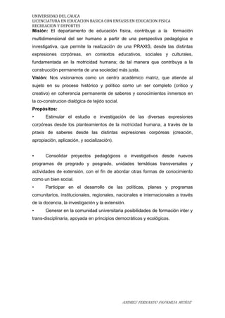 UNIVERSIDAD DEL CAUCA
LICENCIATURA EN EDUCACION BASICA CON ENFASIS EN EDUCACION FISICA
RECREACION Y DEPORTES
Misión: El departamento de educación física, contribuye a la formación
multidimensional del ser humano a partir de una perspectiva pedagógica e
investigativa, que permite la realización de una PRAXIS, desde las distintas
expresiones corpóreas, en contextos educativos, sociales y culturales,
fundamentada en la motricidad humana; de tal manera que contribuya a la
construcción permanente de una sociedad más justa.
Visión: Nos visionamos como un centro académico matriz, que atiende al
sujeto en su proceso histórico y político como un ser completo (crítico y
creativo) en coherencia permanente de saberes y conocimientos inmersos en
la co-construcion dialógica de tejido social.
Propósitos:
• Estimular el estudio e investigación de las diversas expresiones
corpóreas desde los planteamientos de la motricidad humana, a través de la
praxis de saberes desde las distintas expresiones corpóreas (creación,
apropiación, aplicación, y socialización).
• Consolidar proyectos pedagógicos e investigativos desde nuevos
programas de pregrado y posgrado, unidades temáticas transversales y
actividades de extensión, con el fin de abordar otras formas de conocimiento
como un bien social.
• Participar en el desarrollo de las políticas, planes y programas
comunitarios, institucionales, regionales, nacionales e internacionales a través
de la docencia, la investigación y la extensión.
• Generar en la comunidad universitaria posibilidades de formación inter y
trans-disciplinaria, apoyada en principios democráticos y ecológicos.
ANDRES FERNANDO PAPAMIJA MUÑOZ
 