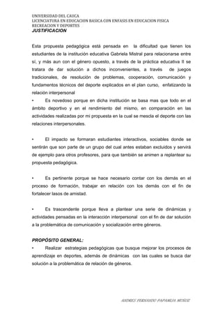 UNIVERSIDAD DEL CAUCA
LICENCIATURA EN EDUCACION BASICA CON ENFASIS EN EDUCACION FISICA
RECREACION Y DEPORTES
JUSTIFICACION
Esta propuesta pedagógica está pensada en la dificultad que tienen los
estudiantes de la institución educativa Gabriela Mistral para relacionarse entre
sí, y más aun con el género opuesto, a través de la práctica educativa II se
tratara de dar solución a dichos inconvenientes, a través de juegos
tradicionales, de resolución de problemas, cooperación, comunicación y
fundamentos técnicos del deporte explicados en el plan curso, enfatizando la
relación interpersonal
• Es novedoso porque en dicha institución se basa mas que todo en el
ámbito deportivo y en el rendimiento del mismo, en comparación en las
actividades realizadas por mi propuesta en la cual se mescla el deporte con las
relaciones interpersonales.
• El impacto se formaran estudiantes interactivos, sociables donde se
sentirán que son parte de un grupo del cual antes estaban excluidos y servirá
de ejemplo para otros profesores, para que también se animen a replantear su
propuesta pedagógica.
• Es pertinente porque se hace necesario contar con los demás en el
proceso de formación, trabajar en relación con los demás con el fin de
fortalecer lasos de amistad.
• Es trascendente porque lleva a plantear una serie de dinámicas y
actividades pensadas en la interacción interpersonal con el fin de dar solución
a la problemática de comunicación y socialización entre géneros.
PROPÓSITO GENERAL:
• Realizar estrategias pedagógicas que busque mejorar los procesos de
aprendizaje en deportes, además de dinámicas con las cuales se busca dar
solución a la problemática de relación de géneros.
ANDRES FERNANDO PAPAMIJA MUÑOZ
 