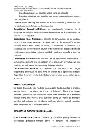 UNIVERSIDAD DEL CAUCA
LICENCIATURA EN EDUCACION BASICA CON ENFASIS EN EDUCACION FISICA
RECREACION Y DEPORTES
• Deportes aversión: son aquellos juegos con o sin contacto
• Deportes colectivos: son aquellos que exigen cooperación entre uno o
más compañeros
También puede citar algunos apartes de las capacidades y habilidades que
maneja la educación física y son las siguientes.
Capacidades Perceptivo-Motrices: las directamente derivadas de la
estructura neurológica, específicamente dependientes del funcionamiento del
sistema nervioso central.
Capacidades Físico-Motrices: el conjunto de componentes de la condición
física que intervienen en mayor o menor grado en la consecución de una
habilidad motriz, tales como: la fuerza, la resistencia, la velocidad y la
flexibilidad. De su interrelación resultan toda una serie de capacidades físico-
motrices complementarias: potencia, agilidad, resistencia muscular y streching
muscular.
Capacidades Socio-Motrices: basados en los fenómenos interactuantes y
comunicativos del niño, que le preparan en su dimensión proyectiva. En ellas
incluimos las actividades de expresión y de juego colectivo.
Las Habilidades Motrices: son aquellas que van llenando el bagaje
ontogenético (individual) de cada niño en función de la apriorística dotación
filogenética (herencia) de las habilidades fundamentales (andar, saltar, correr,
lanzar,…).
CAMINO PEDAGOGICO
Se busca trascender de modelos pedagógicos tradicionalistas a modelos
constructivistas y socialistas en donde la Educación Fisica y el deporte
pretenda generalizar una Educación Física como elemento de la formación
integral, como una valiosa área curricular, como un medio de formación
completo del individuo en los planos biológico, afectivo, mental, cognitivo,
social y expresivo; es la etapa pedagógica.
REFERENTES TEORICOS DESDE EL AREA
CONOCIMIENTOS PREVIOS: Castañer y Camerino (1992) definen las
capacidades perceptivo-motrices como “el conjunto de capacidades
ANDRES FERNANDO PAPAMIJA MUÑOZ
 
