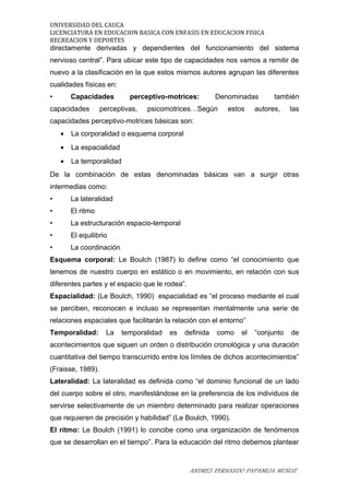 UNIVERSIDAD DEL CAUCA
LICENCIATURA EN EDUCACION BASICA CON ENFASIS EN EDUCACION FISICA
RECREACION Y DEPORTES
directamente derivadas y dependientes del funcionamiento del sistema
nervioso central”. Para ubicar este tipo de capacidades nos vamos a remitir de
nuevo a la clasificación en la que estos mismos autores agrupan las diferentes
cualidades físicas en:
• Capacidades perceptivo-motrices: Denominadas también
capacidades perceptivas, psicomotrices…Según estos autores, las
capacidades perceptivo-motrices básicas son:
• La corporalidad o esquema corporal
• La espacialidad
• La temporalidad
De la combinación de estas denominadas básicas van a surgir otras
intermedias como:
• La lateralidad
• El ritmo
• La estructuración espacio-temporal
• El equilibrio
• La coordinación
Esquema corporal: Le Boulch (1987) lo define como “el conocimiento que
tenemos de nuestro cuerpo en estático o en movimiento, en relación con sus
diferentes partes y el espacio que le rodea”.
Espacialidad: (Le Boulch, 1990) espacialidad es “el proceso mediante el cual
se perciben, reconocen e incluso se representan mentalmente una serie de
relaciones espaciales que facilitarán la relación con el entorno”
Temporalidad: La temporalidad es definida como el “conjunto de
acontecimientos que siguen un orden o distribución cronológica y una duración
cuantitativa del tiempo transcurrido entre los límites de dichos acontecimientos”
(Fraisse, 1989).
Lateralidad: La lateralidad es definida como “el dominio funcional de un lado
del cuerpo sobre el otro, manifestándose en la preferencia de los individuos de
servirse selectivamente de un miembro determinado para realizar operaciones
que requieren de precisión y habilidad” (Le Boulch, 1990).
El ritmo: Le Boulch (1991) lo concibe como una organización de fenómenos
que se desarrollan en el tiempo”. Para la educación del ritmo debemos plantear
ANDRES FERNANDO PAPAMIJA MUÑOZ
 