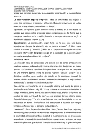 UNIVERSIDAD DEL CAUCA
LICENCIATURA EN EDUCACION BASICA CON ENFASIS EN EDUCACION FISICA
RECREACION Y DEPORTES
tareas que permitan desarrollar la percepción, organización y representación
temporal.
La estructuración espacio-temporal: Todas las actividades está sujetas a
estos dos conceptos: el espacio y el tiempo. Cualquier movimiento se realiza
en un espacio y a la vez consumimos un tiempo.
Equilibrio: El equilibrio puede definirse como el estado en el que todas las
fuerzas que actúan sobre el cuerpo están compensadas de tal forma que el
cuerpo se mantiene en la posición deseada o es capaz de avanzar según el
movimiento deseado (Melvill, 2001).
Coordinación: La coordinación, según Fetz, es “lo que crea una buena
organización durante la ejecución de los gestos motores”. O bien, como
señalan Castañer y Camerino (1996), es la “capacidad de regular de forma
precisa la intervención del propio cuerpo en la ejecución de la acción justa y
necesaria según la acción motriz prefijada”.
Educación física:
La educación física es considerada una ciencia que se centra principalmente
en el ser humano, en la cual está inmersa diferentes tipo de ciencias las cuales
aportan conocimientos científicos indispensables para que esta se desarrolle
de una manera óptima, como lo plantea Gerardo Salazar pag17" es la
disciplina científica cuyo objetivo de estudio es la expresión corporal del
hombre y la incidencia del movimiento en el desarrollo integral, el mejoramiento
de la salud y la calidad de vida del estudiante"
Esta ciencia es importante en el desarrollo integral del sujeto tal como lo
plantea Gerardo Salazar pág. 17 " donde pretende encausar su actividad en el
campo formativo, como medio para el desarrollo físico, mental y espiritual del
hombre es decir lo integral del ser" en este proceso del ser integral según
Gerardo Salazar pag17 "la educación física es vital y se debe brindar a todo los
educandos en forma democrática, sin desconocer a aquellos que tengan
limitaciones físicas, todo lo contrario incluyéndolos".
La educación física le permite a los niños, niñas ,jóvenes, hombres, mujeres y
adultos mayores fortalecer las relaciones interpersonales, el fortalecimiento de
la creatividad, el mejoramiento de la salud, el mejoramiento de los procesos de
aprendizaje, el conocimiento de habilidades, capacidades, actitudes de cada
una de las personas que realicen cualquier actividad física y la gran ventaja es
ANDRES FERNANDO PAPAMIJA MUÑOZ
 