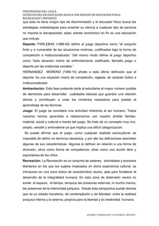 UNIVERSIDAD DEL CAUCA
LICENCIATURA EN EDUCACION BASICA CON ENFASIS EN EDUCACION FISICA
RECREACION Y DEPORTES
que esta no tiene ningún tipo de discriminación y el educador físico busca las
estrategias metodologías para enseñar su ciencia a cualquier tipo de persona
no importa la discapacidad, edad, estrato económico en fin es una educación
que incluye.
Deporte: PARLEBAS (1988:49) define el juego deportivo como “el conjunto
finito y e numerable de las situaciones motrices, codificadas bajo la forma de
competición e institucionalizada.” Del mismo modo define el juego deportivo
como “toda situación motriz de enfrentamiento codificado, llamado juego o
deporte por las instancias sociales.”
HERNANDEZ MORENO (1994:15) añade a esta última definición que el
deporte “es una situación motriz de competición, reglada, de carácter lúdico e
institucionalizada
Ambientación: Esta fase pretende darle al estudiante el mayor número posible
de elementos para desarrollar cualidades básicas que guardan una relación
directa y contribuyen a crear los cimientos necesarios para prestar el
aprendizaje de las técnicas.
Juego: El juego se considera una actividad inherente al ser humano. Todos
nosotros hemos aprendido a relacionarnos con nuestro ámbito familiar,
material, social y cultural a través del juego. Se trata de un concepto muy rico,
amplio, versátil y ambivalente ya que implica una difícil categorización.
Se puede afirmar que el juego, como cualquier realidad sociocultural, es
imposible de definir en términos absolutos, y por ello las definiciones describen
algunas de sus características. Algunas lo definen en relación a una forma de
diversión, otros como forma de competencia, otras como una acción libre y
espontánea de los niños.
Recreación: La Recreación es un conjunto de saberes, actividades y procesos
libertarios en los que los sujetos implicados en dicha experiencia cultural, se
introducen en una zona lúdica de característica neutra, apta para fortalecer el
desarrollo de la integralidad humana. En esta zona de distensión neutra no
existe el espacio, el tiempo, tampoco las presiones externas; ni mucho menos,
las presiones de la interioridad psíquica. Desde esta perspectiva puede decirse
que es un estado transitorio, de contemplación y de felicidad entre la realidad
psíquica interna y la externa, propicia para la libertad y la creatividad humana.
ANDRES FERNANDO PAPAMIJA MUÑOZ
 