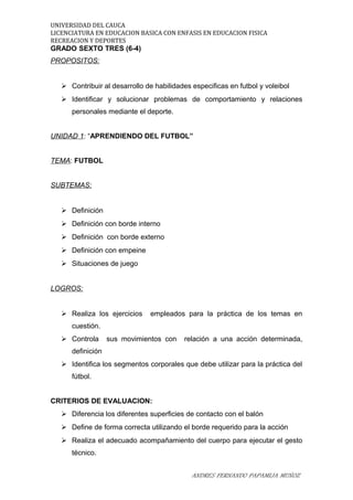 UNIVERSIDAD DEL CAUCA
LICENCIATURA EN EDUCACION BASICA CON ENFASIS EN EDUCACION FISICA
RECREACION Y DEPORTES
GRADO SEXTO TRES (6-4)
PROPOSITOS:
 Contribuir al desarrollo de habilidades especificas en futbol y voleibol
 Identificar y solucionar problemas de comportamiento y relaciones
personales mediante el deporte.
UNIDAD 1: “APRENDIENDO DEL FUTBOL”
TEMA: FUTBOL
SUBTEMAS:
 Definición
 Definición con borde interno
 Definición con borde externo
 Definición con empeine
 Situaciones de juego
LOGROS:
 Realiza los ejercicios empleados para la práctica de los temas en
cuestión.
 Controla sus movimientos con relación a una acción determinada,
definición
 Identifica los segmentos corporales que debe utilizar para la práctica del
fútbol.
CRITERIOS DE EVALUACION:
 Diferencia los diferentes superficies de contacto con el balón
 Define de forma correcta utilizando el borde requerido para la acción
 Realiza el adecuado acompañamiento del cuerpo para ejecutar el gesto
técnico.
ANDRES FERNANDO PAPAMIJA MUÑOZ
 
