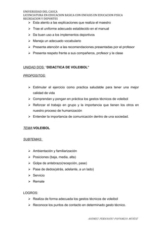UNIVERSIDAD DEL CAUCA
LICENCIATURA EN EDUCACION BASICA CON ENFASIS EN EDUCACION FISICA
RECREACION Y DEPORTES
 Esta atento a las explicaciones que realiza el maestro
 Trae el uniforme adecuado establecido en el manual
 Da buen uso a los implementos deportivos
 Maneja un adecuado vocabulario
 Presenta atención a las recomendaciones presentadas por el profesor
 Presenta respeto frente a sus compañeros, profesor y la clase
UNIDAD DOS: “DIDACTICA DE VOLEIBOL”
PROPOSITOS:
 Estimular el ejercicio como practica saludable para tener una mejor
calidad de vida
 Comprendan y pongan en práctica los gestos técnicos de voleibol
 Reforzar el trabajo en grupo y la importancia que tienen los otros en
nuestro proceso de humanización
 Entender la importancia de comunicación dentro de una sociedad.
TEMA:VOLEIBOL
SUBTEMAS:
 Ambientación y familiarización
 Posiciones (baja, media, alta)
 Golpe de antebrazo(recepción, pase)
 Pase de dedos(atrás, adelante, a un lado)
 Servicio
 Remate
LOGROS:
 Realiza de forma adecuada los gestos técnicos de voleibol
 Reconoce los puntos de contacto en determinado gesto técnico.
ANDRES FERNANDO PAPAMIJA MUÑOZ
 