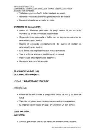 UNIVERSIDAD DEL CAUCA
LICENCIATURA EN EDUCACION BASICA CON ENFASIS EN EDUCACION FISICA
RECREACION Y DEPORTES
 Trabaja en grupo en fusión de la mejoría de su equipo.
 Identifica y realiza los diferentes gestos técnicos de voleibol
 Demuestra interés por aprender en clase.
CRITERIOS DE EVALUACION:
 Aplica las diferentes posiciones de juego dentro de un encuentro
deportivo y o en las actividades programadas.
 Golpea de forma adecuada el balón con los segmentos correctos en
determinado gesto técnico.
 Realiza el adecuado acompañamiento del cuerpo al realizar un
determinado gesto técnico
 Esta atento a las explicaciones que realiza el maestro
 Trae el uniforme adecuado establecido en el manual
 Da buen uso a los implementos deportivos
 Maneja un adecuado vocabulario
GRADO NOVENO DOS (9-2)
GRADO DECIMO UNO (10-1)
UNIDAD.1: “DIDACTICA DE VOLEIBOL”
PROPOSITOS:
 Formar en los estudiantes el juego como habito de vida y por ende de
salud
 Vivenciar los gestos técnicos dentro de encuentros pre deportivos.
 La importancia del trabajo en grupo en función de un bien común
TEMA: VOLEIBOL
SUBTEMAS:
 Servicio, por debajo lateral y de frente, por arriba de tenis y flotante,
ANDRES FERNANDO PAPAMIJA MUÑOZ
 
