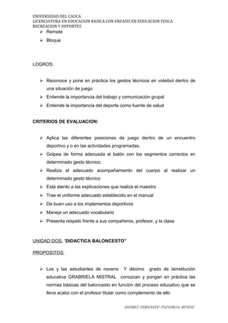UNIVERSIDAD DEL CAUCA
LICENCIATURA EN EDUCACION BASICA CON ENFASIS EN EDUCACION FISICA
RECREACION Y DEPORTES
 Remate
 Bloque
LOGROS:
 Reconoce y pone en práctica los gestos técnicos en voleibol dentro de
una situación de juego
 Entiende la importancia del trabajo y comunicación grupal
 Entiende la importancia del deporte como fuente de salud
CRITERIOS DE EVALUACION:
 Aplica las diferentes posiciones de juego dentro de un encuentro
deportivo y o en las actividades programadas.
 Golpea de forma adecuada el balón con los segmentos correctos en
determinado gesto técnico.
 Realiza el adecuado acompañamiento del cuerpo al realizar un
determinado gesto técnico
 Está atento a las explicaciones que realiza el maestro
 Trae el uniforme adecuado establecido en el manual
 Da buen uso a los implementos deportivos
 Maneja un adecuado vocabulario
 Presenta respeto frente a sus compañeros, profesor, y la clase
UNIDAD DOS: “DIDACTICA BALONCESTO”
PROPOSITOS:
 Los y las estudiantes de noveno Y décimo grado de lainstitución
educativa GRABRIELA MISTRAL conozcan y pongan en práctica las
normas básicas del baloncesto en función del proceso educativo que se
lleva acabo con el profesor titular como complemento de ello
ANDRES FERNANDO PAPAMIJA MUÑOZ
 