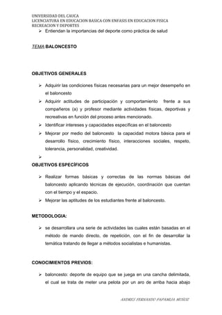 UNIVERSIDAD DEL CAUCA
LICENCIATURA EN EDUCACION BASICA CON ENFASIS EN EDUCACION FISICA
RECREACION Y DEPORTES
 Entiendan la importancias del deporte como práctica de salud
TEMA:BALONCESTO
OBJETIVOS GENERALES
 Adquirir las condiciones físicas necesarias para un mejor desempeño en
el baloncesto
 Adquirir actitudes de participación y comportamiento frente a sus
compañeros (a) y profesor mediante actividades físicas, deportivas y
recreativas en función del proceso antes mencionado.
 Identificar intereses y capacidades específicas en el baloncesto
 Mejorar por medio del baloncesto la capacidad motora básica para el
desarrollo físico, crecimiento físico, interacciones sociales, respeto,
tolerancia, personalidad, creatividad.

OBJETIVOS ESPECÍFICOS
 Realizar formas básicas y correctas de las normas básicas del
baloncesto aplicando técnicas de ejecución, coordinación que cuentan
con el tiempo y el espacio.
 Mejorar las aptitudes de los estudiantes frente al baloncesto.
METODOLOGIA:
 se desarrollara una serie de actividades las cuales están basadas en el
método de mando directo, de repetición, con el fin de desarrollar la
temática tratando de llegar a métodos socialistas e humanistas.
CONOCIMIENTOS PREVIOS:
 baloncesto: deporte de equipo que se juega en una cancha delimitada,
el cual se trata de meter una pelota por un aro de arriba hacia abajo
ANDRES FERNANDO PAPAMIJA MUÑOZ
 