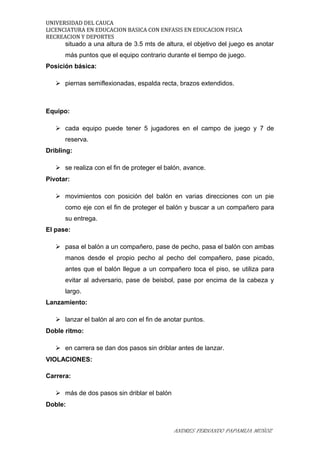 UNIVERSIDAD DEL CAUCA
LICENCIATURA EN EDUCACION BASICA CON ENFASIS EN EDUCACION FISICA
RECREACION Y DEPORTES
situado a una altura de 3.5 mts de altura, el objetivo del juego es anotar
más puntos que el equipo contrario durante el tiempo de juego.
Posición básica:
 piernas semiflexionadas, espalda recta, brazos extendidos.
Equipo:
 cada equipo puede tener 5 jugadores en el campo de juego y 7 de
reserva.
Dribling:
 se realiza con el fin de proteger el balón, avance.
Pivotar:
 movimientos con posición del balón en varias direcciones con un pie
como eje con el fin de proteger el balón y buscar a un compañero para
su entrega.
El pase:
 pasa el balón a un compañero, pase de pecho, pasa el balón con ambas
manos desde el propio pecho al pecho del compañero, pase picado,
antes que el balón llegue a un compañero toca el piso, se utiliza para
evitar al adversario, pase de beisbol, pase por encima de la cabeza y
largo.
Lanzamiento:
 lanzar el balón al aro con el fin de anotar puntos.
Doble ritmo:
 en carrera se dan dos pasos sin driblar antes de lanzar.
VIOLACIONES:
Carrera:
 más de dos pasos sin driblar el balón
Doble:
ANDRES FERNANDO PAPAMIJA MUÑOZ
 