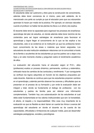 UNIVERSIDAD DEL CAUCA
LICENCIATURA EN EDUCACION BASICA CON ENFASIS EN EDUCACION FISICA
RECREACION Y DEPORTES
El estudiante debe ser autónomo y libre para la construcción de conocimiento,
además debe tener conciencia de sí mismo, para salir adelante, de lo
mencionado una parte se cumple ya que el educador para que sus educandos
aprendan lo hacen por medio de la práctica. Por ejemplo; en ciencias naturales
cuando el profesor va hablar de las plantas los lleva a un árbol y les explica.
El docente debe tener la capacidad para organizar los procesos de enseñanza-
aprendizaje del plan de estudios, en donde además debe tener dominio de los
contenidos para así lograr estrategias de enseñanza para favorecer el
aprendizaje y lograr llegar al conocimiento de lo que se les explica a los
estudiantes, esto si se evidencia en la institución ya que los profesores tienen
buen conocimiento de las áreas o materias que tienen asignadas. Los
educadores de esta institución establecen relaciones con la comunidad a través
de la familia o acudientes de los estudiantes ya que los padres van a dejar a los
hijos y en este momento charlas y preguntan sobre el rendimiento académico
de ellos.
La evaluación del educando hacia el educador según el P.E.I., ellos
(profesores) evalúa un proceso dinámico, permanente, continuo y sistemático,
enfocado hacia los cambios de las conductas y rendimiento. Y por consiguiente
se verifican los logros adquiridos en función de los objetivos propuestos por
cada docente. Además es continuo para que los estudiantes propicien cambios
en el aprendizaje y además permita observar los avances y dificultades que se
presentan en el proceso de su formación y por ende la evaluación debe ser
integral y total, donde se fundamente el dialogo de profesores con los
estudiantes y padres de familia para así obtener una información
complementaria. También hay una autoevaluación de los estudiantes el cual
debe estar fundamentada en los valores institucionales que son: la honestidad,
el afecto, el respeto y la responsabilidad. Otra cosa muy importante de la
evaluación es que es flexible es decir tienen en cuenta los ritmos o avance del
aprendizaje del estudiante en donde el docente se da cuenta de las
capacidades, dificultades o limitaciones de cualquier índole, para así desarrollar
estrategias pedagógicas, sociales y psicológicas
ANDRES FERNANDO PAPAMIJA MUÑOZ
 