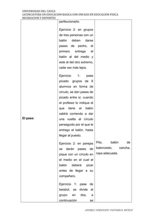 UNIVERSIDAD DEL CAUCA
LICENCIATURA EN EDUCACION BASICA CON ENFASIS EN EDUCACION FISICA
RECREACION Y DEPORTES
El pase:
perfeccionarlo.
Ejercicio 2: en grupos
de tres personas con un
balón deben darse
pases de pecho, el
primero entrega el
balón al del medio y
este al del otro extremo,
cada vez más lejos.
Ejercicio 1: pase
picado: grupos de 6
alumnos en forma de
circulo, se dan pases de
picado entre sí, cuando
el profesor lo indique el
que tiene el balón
saldrá corriendo a dar
una vuelta al círculo
perseguido por el que le
entrego el balón, hasta
llegar al puesto.
Ejercicio 2: en parejas
se darán pases de
pique con un círculo en
el medio en el cual el
balón deberá picar
antes de llegar a su
compañero.
Ejercicio 1: pase de
beisbol, se divide el
grupo en dos, a
continuación se
Pito, balón de
baloncesto, cancha,
ropa adecuada.
ANDRES FERNANDO PAPAMIJA MUÑOZ
 