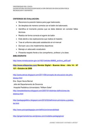UNIVERSIDAD DEL CAUCA
LICENCIATURA EN EDUCACION BASICA CON ENFASIS EN EDUCACION FISICA
RECREACION Y DEPORTES
CRITERIOS DE EVALUACION:
 Reconoce la posición básica para jugar baloncesto.
 Se desplaza de manera correcta con el balón de baloncesto.
 Identifica el momento preciso que se debe detener sin cometer faltas
técnicas.
 Realiza de forma correcta el agarre de balón
 Está atento a las explicaciones que realiza el maestro
 Trae el uniforme adecuado establecido en el manual
 Da buen uso a los implementos deportivos
 Maneja un adecuado vocabulario
 Presenta respeto frente a los compañeros, profesor y la clase.
BIBLIOGRAFIA
http://www.mineducacion.gov.co/1621/articles-89869_archivo_pdf3.pdf
http://www.efdeportes.com/ Revista Digital - Buenos Aires - Año 14 - Nº
137 - Octubre de 2009
http://peducativas.blogspot.com/2011/08/concepto-de-educacion-de-john-
dewey.html
Dra. Daysi Hevia Bernal
Jefa del Departamento de Docencia
Hospital Pediátrico Universitario “William Soler”
http://areadedidactica.blogspot.com/2007/01/distintas-definiciones-de-
didctica.html
http://pedagogiafefuv.blogspot.com/2012/02/definicion-principios-y-grados-
de.html
http://www.psicopedagogia.com/definicion/ensenabilidad
http://gingermariatorres.wordpress.com/modelos-pedagogicos/
ANDRES FERNANDO PAPAMIJA MUÑOZ
 
