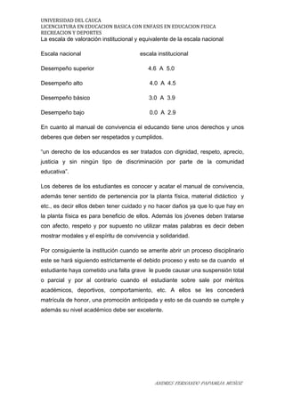 UNIVERSIDAD DEL CAUCA
LICENCIATURA EN EDUCACION BASICA CON ENFASIS EN EDUCACION FISICA
RECREACION Y DEPORTES
La escala de valoración institucional y equivalente de la escala nacional
Escala nacional escala institucional
Desempeño superior 4.6 A 5.0
Desempeño alto 4.0 A 4.5
Desempeño básico 3.0 A 3.9
Desempeño bajo 0.0 A 2.9
En cuanto al manual de convivencia el educando tiene unos derechos y unos
deberes que deben ser respetados y cumplidos.
“un derecho de los educandos es ser tratados con dignidad, respeto, aprecio,
justicia y sin ningún tipo de discriminación por parte de la comunidad
educativa”.
Los deberes de los estudiantes es conocer y acatar el manual de convivencia,
además tener sentido de pertenencia por la planta física, material didáctico y
etc., es decir ellos deben tener cuidado y no hacer daños ya que lo que hay en
la planta física es para beneficio de ellos. Además los jóvenes deben tratarse
con afecto, respeto y por supuesto no utilizar malas palabras es decir deben
mostrar modales y el espíritu de convivencia y solidaridad.
Por consiguiente la institución cuando se amerite abrir un proceso disciplinario
este se hará siguiendo estrictamente el debido proceso y esto se da cuando el
estudiante haya cometido una falta grave le puede causar una suspensión total
o parcial y por al contrario cuando el estudiante sobre sale por méritos
académicos, deportivos, comportamiento, etc. A ellos se les concederá
matrícula de honor, una promoción anticipada y esto se da cuando se cumple y
además su nivel académico debe ser excelente.
ANDRES FERNANDO PAPAMIJA MUÑOZ
 