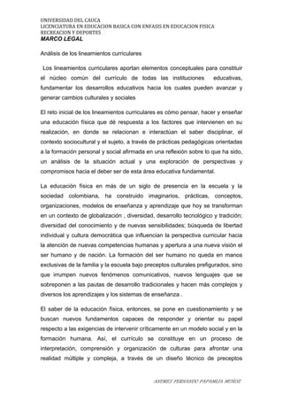 UNIVERSIDAD DEL CAUCA
LICENCIATURA EN EDUCACION BASICA CON ENFASIS EN EDUCACION FISICA
RECREACION Y DEPORTES
MARCO LEGAL
Análisis de los lineamientos curriculares
Los lineamientos curriculares aportan elementos conceptuales para constituir
el núcleo común del currículo de todas las instituciones educativas,
fundamentar los desarrollos educativos hacia los cuales pueden avanzar y
generar cambios culturales y sociales
El reto inicial de los lineamientos curriculares es cómo pensar, hacer y enseñar
una educación física que dé respuesta a los factores que intervienen en su
realización, en donde se relacionan e interactúan el saber disciplinar, el
contexto sociocultural y el sujeto, a través de prácticas pedagógicas orientadas
a la formación personal y social afirmada en una reflexión sobre lo que ha sido,
un análisis de la situación actual y una exploración de perspectivas y
compromisos hacia el deber ser de esta área educativa fundamental.
La educación física en más de un siglo de presencia en la escuela y la
sociedad colombiana, ha construido imaginarios, prácticas, conceptos,
organizaciones, modelos de enseñanza y aprendizaje que hoy se transforman
en un contexto de globalización , diversidad, desarrollo tecnológico y tradición;
diversidad del conocimiento y de nuevas sensibilidades; búsqueda de libertad
individual y cultura democrática que influencian la perspectiva curricular hacia
la atención de nuevas competencias humanas y apertura a una nueva visión el
ser humano y de nación. La formación del ser humano no queda en manos
exclusivas de la familia y la escuela bajo preceptos culturales prefigurados, sino
que irrumpen nuevos fenómenos comunicativos, nuevos lenguajes que se
sobreponen a las pautas de desarrollo tradicionales y hacen más complejos y
diversos los aprendizajes y los sistemas de enseñanza .
El saber de la educación física, entonces, se pone en cuestionamiento y se
buscan nuevos fundamentos capaces de responder y orientar su papel
respecto a las exigencias de intervenir críticamente en un modelo social y en la
formación humana. Así, el currículo se constituye en un proceso de
interpretación, comprensión y organización de culturas para afrontar una
realidad múltiple y compleja, a través de un diseño técnico de preceptos
ANDRES FERNANDO PAPAMIJA MUÑOZ
 