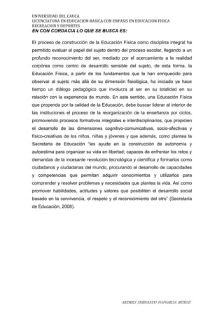 UNIVERSIDAD DEL CAUCA
LICENCIATURA EN EDUCACION BASICA CON ENFASIS EN EDUCACION FISICA
RECREACION Y DEPORTES
EN CON CORDACIA LO QUE SE BUSCA ES:
El proceso de construcción de la Educación Física como disciplina integral ha
permitido evaluar el papel del sujeto dentro del proceso escolar, llegando a un
profundo reconocimiento del ser, mediado por el acercamiento a la realidad
corpórea como centro de desarrollo sensible del sujeto, de esta forma, la
Educación Física, a partir de los fundamentos que le han enriquecido para
observar al sujeto más allá de su dimensión fisiológica, ha iniciado ya hace
tiempo un diálogo pedagógico que involucra al ser en su totalidad en su
relación con la experiencia de mundo. En este sentido, una Educación Física
que propenda por la calidad de la Educación, debe buscar liderar al interior de
las instituciones el proceso de la reorganización de la enseñanza por ciclos,
promoviendo procesos formativos integrales e interdisciplinarios, que propicien
el desarrollo de las dimensiones cognitivo-comunicativas, socio-afectivas y
físico-creativas de los niños, niñas y jóvenes y que además, como plantea la
Secretaria de Educación “les ayude en la construcción de autonomía y
autoestima para organizar su vida en libertad; capaces de enfrentar los retos y
demandas de la incesante revolución tecnológica y científica y formarlos como
ciudadanos y ciudadanas del mundo, procurando el desarrollo de capacidades
y competencias que permitan adquirir conocimientos y utilizarlos para
comprender y resolver problemas y necesidades que plantea la vida. Así como
promover habilidades, actitudes y valores que posibiliten el desarrollo social
basado en la convivencia, el respeto y el reconocimiento del otro” (Secretaría
de Educación, 2008).
ANDRES FERNANDO PAPAMIJA MUÑOZ
 