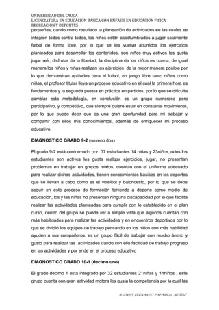 UNIVERSIDAD DEL CAUCA
LICENCIATURA EN EDUCACION BASICA CON ENFASIS EN EDUCACION FISICA
RECREACION Y DEPORTES
pequeñas, dando como resultado la planeación de actividades en las cuales se
integren todos contra todos, los niños están acostumbrados a jugar solamente
futbol de forma libre, por lo que se les vuelve aburridos los ejercicios
planteados para desarrollar los contenidos, son niños muy activos les gusta
jugar reír, disfrutar de la libertad, la disciplina de los niños es buena, de igual
manera los niños y niñas realizan los ejercicios de la mejor manera posible por
lo que demuestran aptitudes para el futbol, en juego libre tanto niñas como
niñas, el profesor titular lleva un proceso educativo en el cual la primera hora es
fundamentos y la segunda puesta en práctica en partidos, por lo que se dificulta
cambiar esta metodología, en conclusión es un grupo numeroso pero
participativo, y competitivo, que siempre quiere estar en constante movimiento,
por lo que puedo decir que es una gran oportunidad para mi trabajar y
compartir con ellos mis conocimientos, además de enriquecer mi proceso
educativo.
DIAGNOSTICO GRADO 9-2 (noveno dos)
El grado 9-2 está conformado por 37 estudiantes 14 niñas y 23niños,todos los
estudiantes son activos les gusta realizar ejercicios, jugar, no presentan
problemas en trabajar en grupos mixtos, cuentan con el uniforme adecuado
para realizar dichas actividades, tienen conocimientos básicos en los deportes
que se llevan a cabo como es el voleibol y baloncesto, por lo que se debe
seguir en este proceso de formación teniendo a deporte como medio de
educación, los y las niñas no presentan ninguna discapacidad por lo que facilita
realizar las actividades planteadas para cumplir con lo establecido en el plan
curso, dentro del grupo se puede ver a simple vista que algunos cuentan con
más habilidades para realizar las actividades y en encuentros deportivos por lo
que se dividió los equipos de trabajo pensando en los niños con más habilidad
ayuden a sus compañeros, es un grupo fácil de trabajar con mucho ánimo y
gusto para realizar las actividades dando con ello facilidad de trabajo progreso
en las actividades y por ende en el proceso educativo
DIAGNOSTICO GRADO 10-1 (decimo uno)
El grado decimo 1 está integrado por 32 estudiantes 21niñas y 11niños , este
grupo cuenta con gran actividad motora les gusta la competencia por lo cual las
ANDRES FERNANDO PAPAMIJA MUÑOZ
 