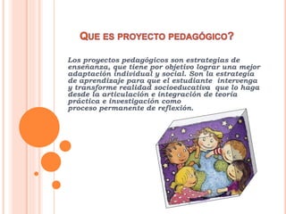Los proyectos pedagógicos son estrategias de
enseñanza, que tiene por objetivo lograr una mejor
adaptación individual y social. Son la estrategia
de aprendizaje para que el estudiante intervenga
y transforme realidad socioeducativa que lo haga
desde la articulación e integración de teoría
práctica e investigación como
proceso permanente de reflexión.
 