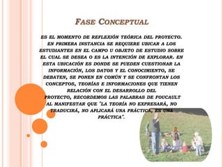 ES EL MOMENTO DE REFLEXIÓN TEÓRICA DEL PROYECTO.
EN PRIMERA INSTANCIA SE REQUIERE UBICAR A LOS
ESTUDIANTES EN EL CAMPO U OBJETO DE ESTUDIO SOBRE
EL CUAL SE DESEA O ES LA INTENCIÓN DE EXPLORAR. EN
ESTA UBICACIÓN ES DONDE SE PUEDEN CUESTIONAR LA
INFORMACIÓN, LOS DATOS Y EL CONOCIMIENTO, SE
DEBATEN, SE PONEN EN COMÚN Y SE CONFRONTAN LOS
CONCEPTOS, TEORÍAS E INFORMACIONES QUE TIENEN
RELACIÓN CON EL DESARROLLO DEL
PROYECTO, RECORDEMOS LAS PALABRAS DE FOUCAULT
AL MANIFESTAR QUE "LA TEORÍA NO EXPRESARÁ, NO
TRADUCIRÁ, NO APLICARÁ UNA PRÁCTICA, ES UNA
PRÁCTICA".
 