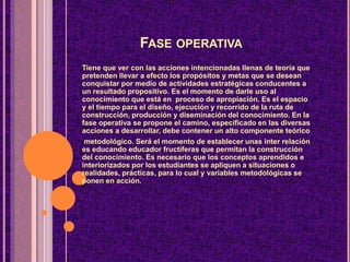 FASE OPERATIVA
Tiene que ver con las acciones intencionadas llenas de teoría que
pretenden llevar a efecto los propósitos y metas que se desean
conquistar por medio de actividades estratégicas conducentes a
un resultado propositivo. Es el momento de darle uso al
conocimiento que está en proceso de apropiación. Es el espacio
y el tiempo para el diseño, ejecución y recorrido de la ruta de
construcción, producción y diseminación del conocimiento. En la
fase operativa se propone el camino, especificado en las diversas
acciones a desarrollar, debe contener un alto componente teórico
metodológico. Será el momento de establecer unas inter relación
es educando educador fructíferas que permitan la construcción
del conocimiento. Es necesario que los conceptos aprendidos e
interiorizados por los estudiantes se apliquen a situaciones o
realidades, prácticas, para lo cual y variables metodológicas se
ponen en acción.
 