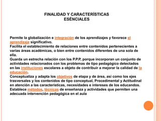 FINALIDAD Y CARACTERÍSTICAS
ESÉNCIALES
Permite la globalización e integración de los aprendizajes y favorece el
aprendizaje significativo.
Facilita el establecimiento de relaciones entre contenidos pertenecientes a
varias áreas académicas, o bien entre contenidos diferentes de una sola de
ella.
Guarda un estrecha relación con los P.P.P, porque incorporan un conjunto de
actividades relacionados con los problemas de tipo pedagógico detectados
en las instituciones escolares a objeto de contribuir a mejorar la calidad de la
educación.
Conceptualiza y adapta los objetivos de etapa y de área, así como los ejes
trasversales y los contenidos de tipo conceptual, Procedimental y Actitudinal
en atención a las características, necesidades e intereses de los educandos.
Establece métodos, técnicas de enseñanza y actividades que permiten una
adecuada intervención pedagógica en el aula
 