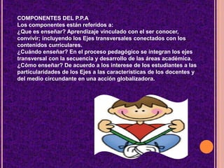 COMPONENTES DEL P.P.A
Los componentes están referidos a:
¿Que es enseñar? Aprendizaje vinculado con el ser conocer,
convivir; incluyendo los Ejes transversales conectados con los
contenidos curriculares.
¿Cuándo enseñar? En el proceso pedagógico se integran los ejes
transversal con la secuencia y desarrollo de las áreas académica.
¿Cómo enseñar? De acuerdo a los interese de los estudiantes a las
particularidades de los Ejes a las características de los docentes y
del medio circundante en una acción globalizadora.
 