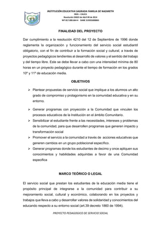 INSTITUCIÓN EDUCATIVA SAGRADA FAMILIA DE NAZARETH
INZA – CAUCA
Resolución 03023 de Abril 09 de 2014
NIT 817.000.664-4 DANE 319355000865
PROYECTO PEDAGOGICO DE SERVICIO SOCIAL
FINALIDAD DEL PROYECTO
Dar cumplimiento a la resolución 4210 del 12 de Septiembre de 1996 donde
reglamenta la organización y funcionamiento del servicio social estudiantil
obligatorio, con el fin de contribuir a la formación social y cultural, a través de
proyectos pedagógicos tendientes al desarrollo de valores y el sentido del trabajo
y del tiempo libre. Este se debe llevar a cabo con una intensidad mínima de 80
horas en un proyecto pedagógico durante el tiempo de formación en los grados
10º y 11º de educación media.
OBJETIVOS
 Plantear propuestas de servicio social que implique a los alumnos un alto
grado de compromiso y protagonismo en la comunidad educativa y en su
entorno.
 Generar programas con proyección a la Comunidad que vinculen los
procesos educativos de la Institución en el ámbito Comunitario.
 Sensibilizar al estudiante frente a las necesidades, intereses y problemas
de la comunidad, para que desarrollen programas que generen impacto y
transformación social
 Promover el servicio a la comunidad a través de acciones educativas que
generen cambios en un grupo poblacional específico.
 Generar programas donde los estudiantes de decimo y once apliquen sus
conocimientos y habilidades adquiridas a favor de una Comunidad
especifica
MARCO TEÓRICO O LEGAL
El servicio social que prestan los estudiantes de la educación media tiene el
propósito principal de integrarse a la comunidad para contribuir a su
mejoramiento social, cultural y económico, colaborando en los proyectos y
trabajos que lleva a cabo y desarrollar valores de solidaridad y conocimientos del
educando respecto a su entorno social (art.39 decreto 1860 de 1994).
 
