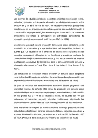INSTITUCIÓN EDUCATIVA SAGRADA FAMILIA DE NAZARETH
INZA – CAUCA
Resolución 03023 de Abril 09 de 2014
NIT 817.000.664-4 DANE 319355000865
PROYECTO PEDAGOGICO DE SERVICIO SOCIAL
Los alumnos de educación media de los establecimientos de educación formal,
estatales y privados, podrán prestar el servicio social obligatorio previsto en los
artículos 66 y 97 de la ley 115 de 1994, en educación ambiental, participando
directamente en los proyectos ambientales escolares, apoyando la formación o
consolidación de grupos ecológicos escolares para la resolución de problemas
ambientales específicos o participando en actividades comunitarias de
educación ecológica o ambiental. (art.7 decreto 1743 de 1994).
Un elemento principal para la prestación del servicio social obligatorio, es la
educación en el ambiente y el aprovechamiento del tiempo libre, teniendo en
cuenta que “La educación en el ambiente es aquella que se practica en los
espacios pedagógicos diferentes a los familiares y escolares mediante la
utilización del tiempo libre de los educandos, y uno de los objetivos es enseñar
la utilización constructiva del tiempo libre para el perfeccionamiento personal y
el servicio a la comunidad” (Art. 204- Literal A - de la Ley 115 de febrero 8 de
1994).
Los estudiantes de educación media prestarán un servicio social obligatorio
durante los dos (2) grados de estudios, de acuerdo con la reglamentación que
expida el Gobierno Nacional (Art. 97 de la Ley 115 de febrero 8 de 1994).
El plan de estudios del establecimiento educativo deberá programar una
intensidad mínima de ochenta (80) horas de prestación del servicio social
estudiantil obligatorio en un proyecto pedagógico, durante el tiempo de formación
en los grados 100 y 110 de la educación media, de acuerdo con 10 que
establezca el respectivo proyecto educativo institucional, atendiendo las
disposiciones del Decreto 1860 de 1994 y las regulaciones de esta resolución.
Esta intensidad se cumplirá de manera adicional al tiempo prescrito para las
actividades pedagógicas y para las actividades lúdicas, culturales, deportivas y
sociales de contenido educativo, ordenadas en el artículo 570 del Decreto 1860
de 1994. (Artículo 6 de la resolución 4210 del 12 de septiembre de 1996)
 