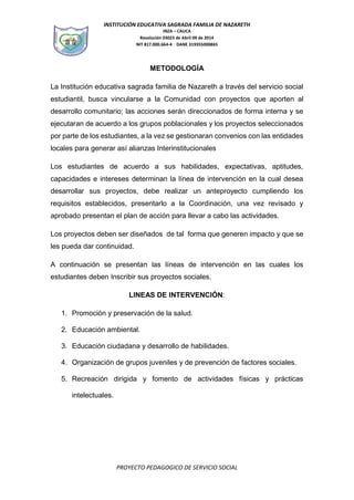 INSTITUCIÓN EDUCATIVA SAGRADA FAMILIA DE NAZARETH
INZA – CAUCA
Resolución 03023 de Abril 09 de 2014
NIT 817.000.664-4 DANE 319355000865
PROYECTO PEDAGOGICO DE SERVICIO SOCIAL
METODOLOGÍA
La Institución educativa sagrada familia de Nazareth a través del servicio social
estudiantil, busca vincularse a la Comunidad con proyectos que aporten al
desarrollo comunitario; las acciones serán direccionados de forma interna y se
ejecutaran de acuerdo a los grupos poblacionales y los proyectos seleccionados
por parte de los estudiantes, a la vez se gestionaran convenios con las entidades
locales para generar así alianzas Interinstitucionales
Los estudiantes de acuerdo a sus habilidades, expectativas, aptitudes,
capacidades e intereses determinan la línea de intervención en la cual desea
desarrollar sus proyectos, debe realizar un anteproyecto cumpliendo los
requisitos establecidos, presentarlo a la Coordinación, una vez revisado y
aprobado presentan el plan de acción para llevar a cabo las actividades.
Los proyectos deben ser diseñados de tal forma que generen impacto y que se
les pueda dar continuidad.
A continuación se presentan las líneas de intervención en las cuales los
estudiantes deben Inscribir sus proyectos sociales.
LINEAS DE INTERVENCIÓN:
1. Promoción y preservación de la salud.
2. Educación ambiental.
3. Educación ciudadana y desarrollo de habilidades.
4. Organización de grupos juveniles y de prevención de factores sociales.
5. Recreación dirigida y fomento de actividades físicas y prácticas
intelectuales.
 