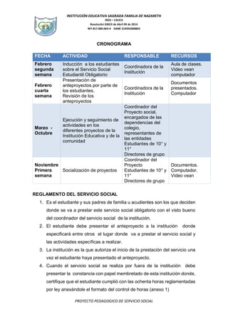 INSTITUCIÓN EDUCATIVA SAGRADA FAMILIA DE NAZARETH
INZA – CAUCA
Resolución 03023 de Abril 09 de 2014
NIT 817.000.664-4 DANE 319355000865
PROYECTO PEDAGOGICO DE SERVICIO SOCIAL
CRONOGRAMA
FECHA ACTIVIDAD RESPONSABLE RECURSOS
Febrero
segunda
semana
Inducción a los estudiantes
sobre el Servicio Social
Estudiantil Obligatorio
Coordinadora de la
Institución
Aula de clases.
Video vean
computador
Febrero
cuarta
semana
Presentación de
anteproyectos por parte de
los estudiantes.
Revisión de los
anteproyectos
Coordinadora de la
Institución
Documentos
presentados.
Computador
Marzo -
Octubre
Ejecución y seguimiento de
actividades en los
diferentes proyectos de la
Institución Educativa y de la
comunidad
Coordinador del
Proyecto social,
encargados de las
dependencias del
colegio,
representantes de
las entidades
Estudiantes de 10° y
11°
Directores de grupo
Noviembre
Primera
semana
Socialización de proyectos
Coordinador del
Proyecto
Estudiantes de 10° y
11°
Directores de grupo
Documentos.
Computador.
Video vean
REGLAMENTO DEL SERVICIO SOCIAL
1. Es el estudiante y sus padres de familia u acudientes son los que deciden
donde se va a prestar este servicio social obligatorio con el visto bueno
del coordinador del servicio social de la institución.
2. El estudiante debe presentar el anteproyecto a la institución donde
especificará entre otros el lugar donde va a prestar el servicio social y
las actividades específicas a realizar.
3. La institución es la que autoriza el inicio de la prestación del servicio una
vez el estudiante haya presentado el anteproyecto.
4. Cuando el servicio social se realiza por fuera de la institución debe
presentar la constancia con papel membretado de esta institución donde,
certifique que el estudiante cumplió con las ochenta horas reglamentadas
por ley anexándole el formato del control de horas (anexo 1)
 