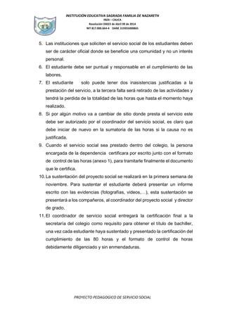 INSTITUCIÓN EDUCATIVA SAGRADA FAMILIA DE NAZARETH
INZA – CAUCA
Resolución 03023 de Abril 09 de 2014
NIT 817.000.664-4 DANE 319355000865
PROYECTO PEDAGOGICO DE SERVICIO SOCIAL
5. Las instituciones que soliciten el servicio social de los estudiantes deben
ser de carácter oficial donde se beneficie una comunidad y no un interés
personal.
6. El estudiante debe ser puntual y responsable en el cumplimiento de las
labores.
7. El estudiante solo puede tener dos inasistencias justificadas a la
prestación del servicio, a la tercera falta será retirado de las actividades y
tendrá la perdida de la totalidad de las horas que hasta el momento haya
realizado.
8. Si por algún motivo va a cambiar de sitio donde presta el servicio este
debe ser autorizado por el coordinador del servicio social, es claro que
debe iniciar de nuevo en la sumatoria de las horas si la causa no es
justificada.
9. Cuando el servicio social sea prestado dentro del colegio, la persona
encargada de la dependencia certificara por escrito junto con el formato
de control de las horas (anexo 1), para tramitarle finalmente el documento
que le certifica.
10.La sustentación del proyecto social se realizará en la primera semana de
noviembre. Para sustentar el estudiante deberá presentar un informe
escrito con las evidencias (fotografías, videos,…), esta sustentación se
presentará a los compañeros, al coordinador del proyecto social y director
de grado.
11.El coordinador de servicio social entregará la certificación final a la
secretaría del colegio como requisito para obtener el título de bachiller,
una vez cada estudiante haya sustentado y presentado la certificación del
cumplimiento de las 80 horas y el formato de control de horas
debidamente diligenciado y sin enmendaduras.
 