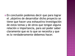 En conclusión podemos decir que para lograr el ,objetivo de desarrollar dicho proyecto se tiene que hacer una exhaustiva investigación de estos temas y de otros que tengan alguna relación o importancia, para así poder saber claramente que es lo que se necesita y que es lo verdaderamente debemos hacer.