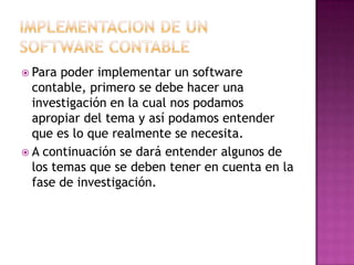IMPLEMENTACION DE UN SOFTWARE CONTABLEPara poder implementar un software contable, primero se debe hacer una investigación en la cual nos podamos apropiar del tema y así podamos entender que es lo que realmente se necesita.A continuación se dará entender algunos de los temas que se deben tener en cuenta en la fase de investigación.