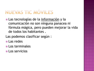 Nuevas tic móvilesLas tecnologías de la información y la comunicación no son ninguna panacea ni fórmula mágica, pero pueden mejorar la vida de todos los habitantes .Las podemos clasificar según :Las redesLos terminalesLos servicios