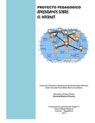 PROYECTO PEDAGOGICO
APRENDAMOS SOBRE
EL INTERNET




 Institución Educativa Departamental Nicolás Mejía Méndez
         Sede: Escuela Rural Mixta María Auxiliadora


                Alexander Ruidiaz Rivera
                Docente Básica Primaria




           Computadores para Educar Región II
                Educa Digital Regional
                 Guamal - Magdalena
                         2012
 